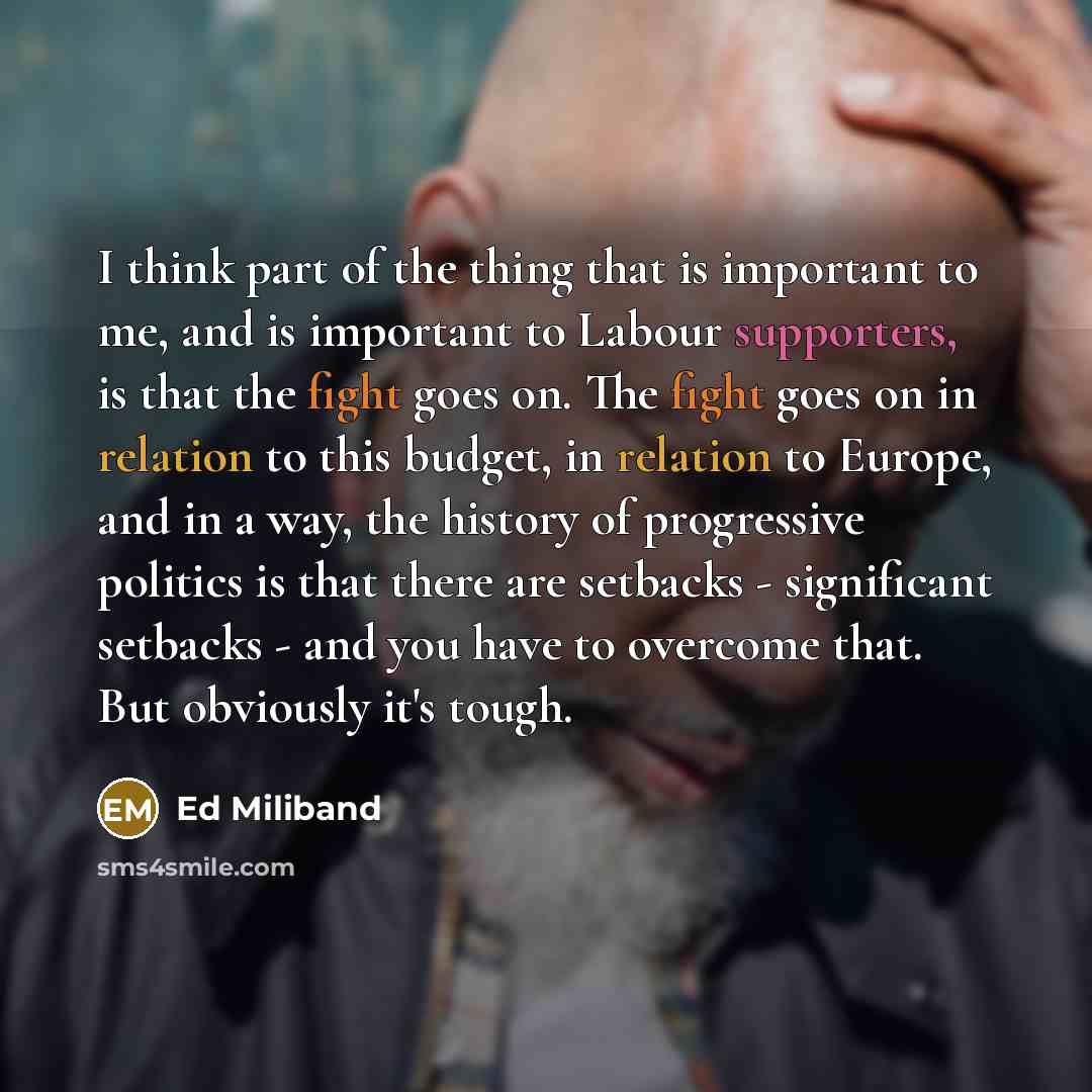 “I think part of the thing that is important to me, and is important to Labour supporters, is that the fight goes on. The fight goes on in relation to this budget, in relation to Europe, and in a way, the history of progressive politics is that there are setbacks - significant setbacks - and you…” quote by Ed Miliband