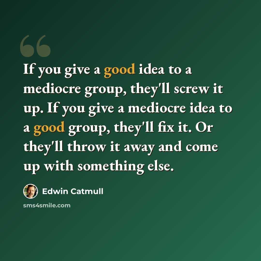 “If you give a good idea to a mediocre group, they'll screw it up. If you give a mediocre idea to a good group, they'll fix it. Or they'll throw it away and come up with something else.” quote by Edwin Catmull