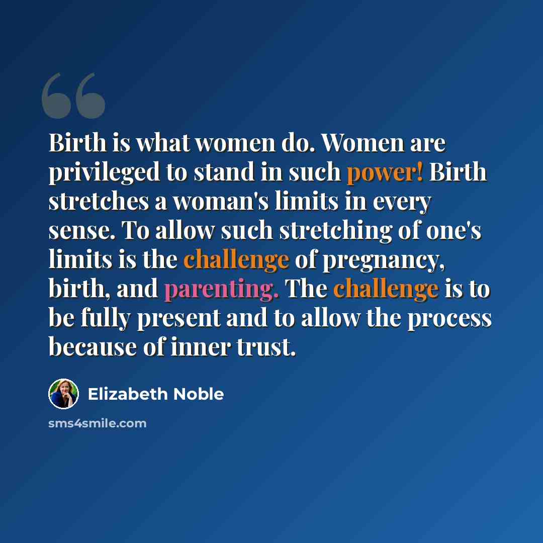 “Birth is what women do. Women are privileged to stand in such power! Birth stretches a woman's limits in every sense. To allow such stretching of one's limits is the challenge of pregnancy, birth, and parenting. The challenge is to be fully present and to allow the process because of inner trust.” quote by Elizabeth Noble