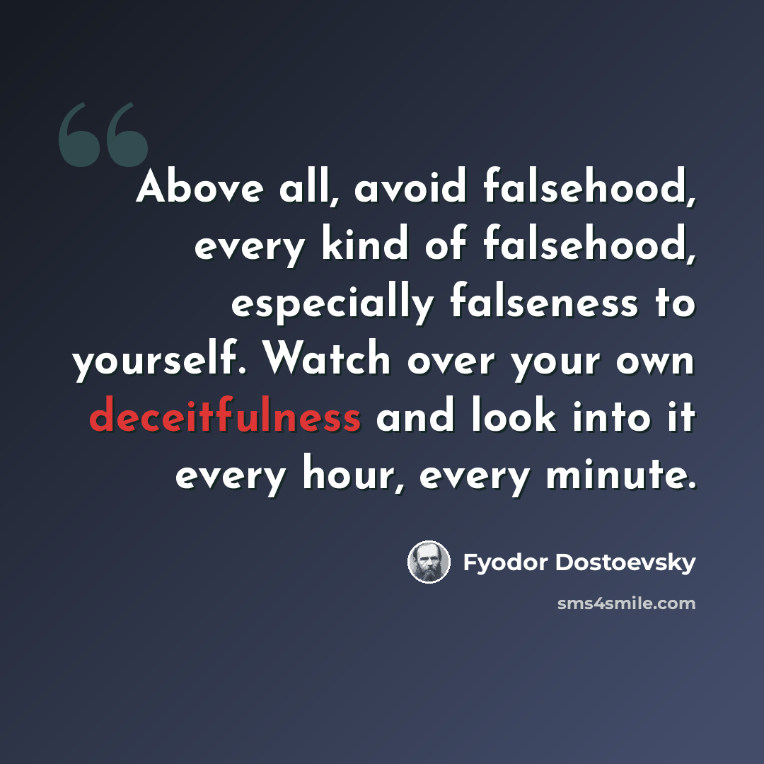 “Above all, avoid falsehood, every kind of falsehood, especially falseness to yourself. Watch over your own deceitfulness and look into it every hour, every minute.” quote by Fyodor Dostoevsky