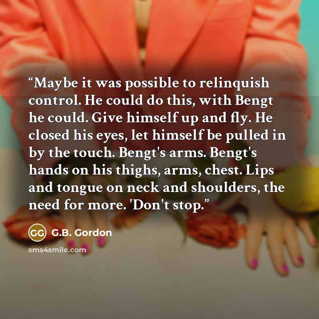 “Maybe it was possible to relinquish control. He could do this, with Bengt he could. Give himself up and fly. He closed his eyes, let himself be pulled in by the touch. Bengt's arms. Bengt's hands on his thighs, arms, chest. Lips and tongue on neck and shoulders, the need for more. 'Don't stop.” quote by G.B. Gordon