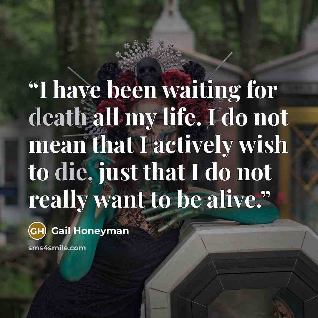 “I have been waiting for death all my life. I do not mean that I actively wish to die, just that I do not really want to be alive.” quote by Gail Honeyman