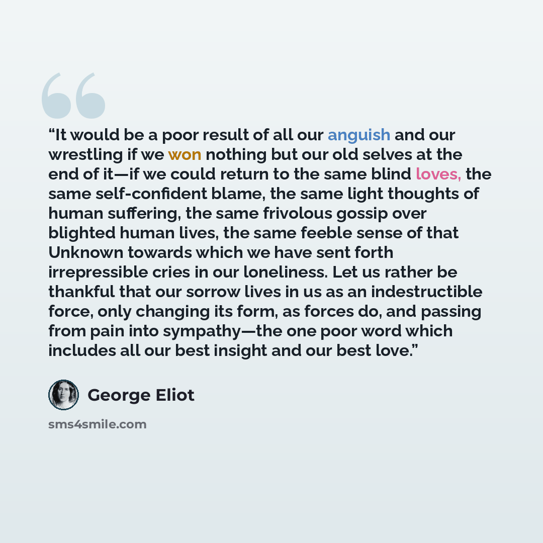“It would be a poor result of all our anguish and our wrestling if we won nothing but our old selves at the end of it—if we could return to the same blind loves, the same self-confident blame, the same light thoughts of human suffering, the same frivolous gossip over blighted human lives, the same…” quote by George Eliot