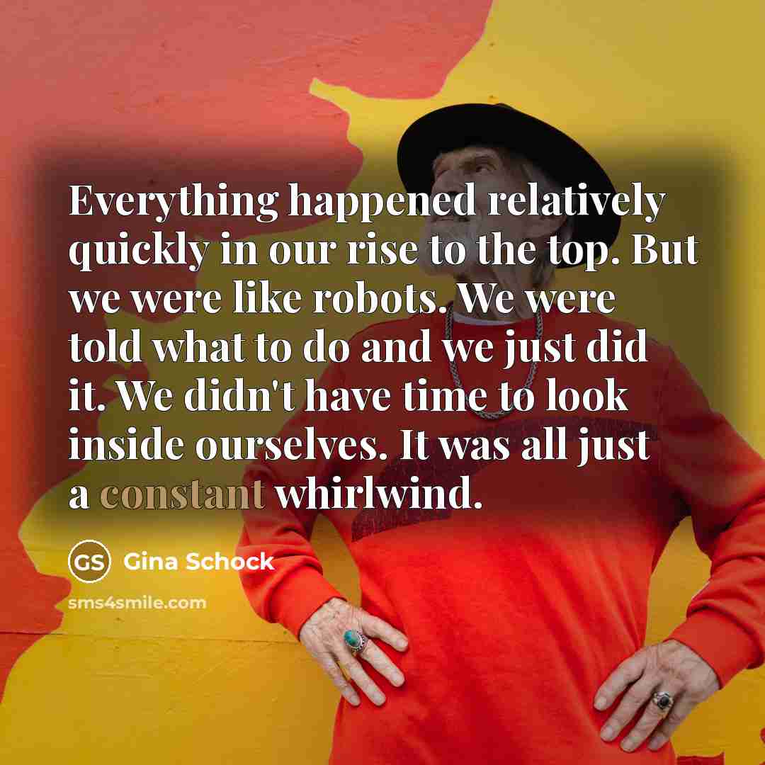 “Everything happened relatively quickly in our rise to the top. But we were like robots. We were told what to do and we just did it. We didn't have time to look inside ourselves. It was all just a constant whirlwind.” quote by Gina Schock