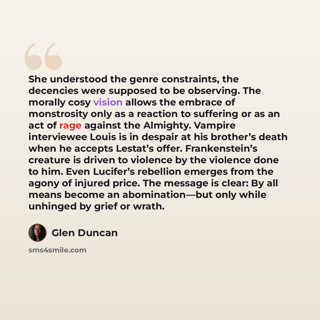 “She understood the genre constraints, the decencies were supposed to be observing. The morally cosy vision allows the embrace of monstrosity only as a reaction to suffering or as an act of rage against the Almighty. Vampire interviewee Louis is in despair at his brother’s death when he accepts…” quote by Glen Duncan