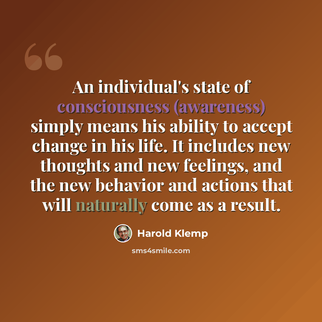 “An individual's state of consciousness (awareness) simply means his ability to accept change in his life. It includes new thoughts and new feelings, and the new behavior and actions that will naturally come as a result.” quote by Harold Klemp