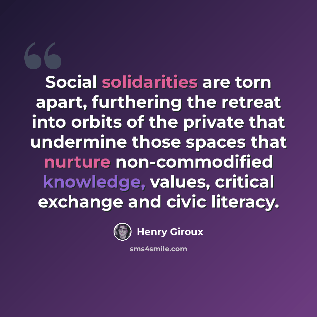 “Social solidarities are torn apart, furthering the retreat into orbits of the private that undermine those spaces that nurture non-commodified knowledge, values, critical exchange and civic literacy.” quote by Henry Giroux
