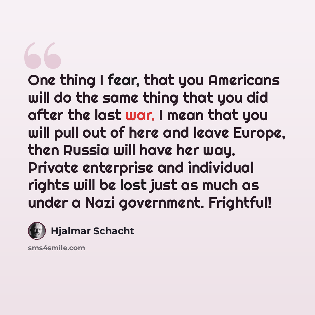 “One thing I fear, that you Americans will do the same thing that you did after the last war. I mean that you will pull out of here and leave Europe, then Russia will have her way. Private enterprise and individual rights will be lost just as much as under a Nazi government. Frightful!” quote by Hjalmar Schacht