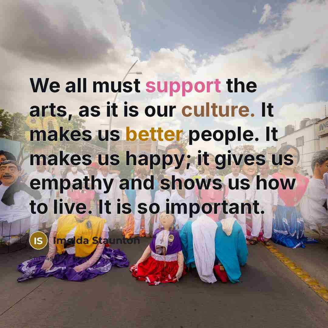“We all must support the arts, as it is our culture. It makes us better people. It makes us happy; it gives us empathy and shows us how to live. It is so important.” quote by Imelda Staunton
