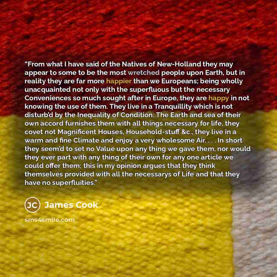“From what I have said of the Natives of New-Holland they may appear to some to be the most wretched people upon Earth, but in reality they are far more happier than we Europeans; being wholly unacquainted not only with the superfluous but the necessary Conveniences so much sought after in Europe…” quote by James Cook