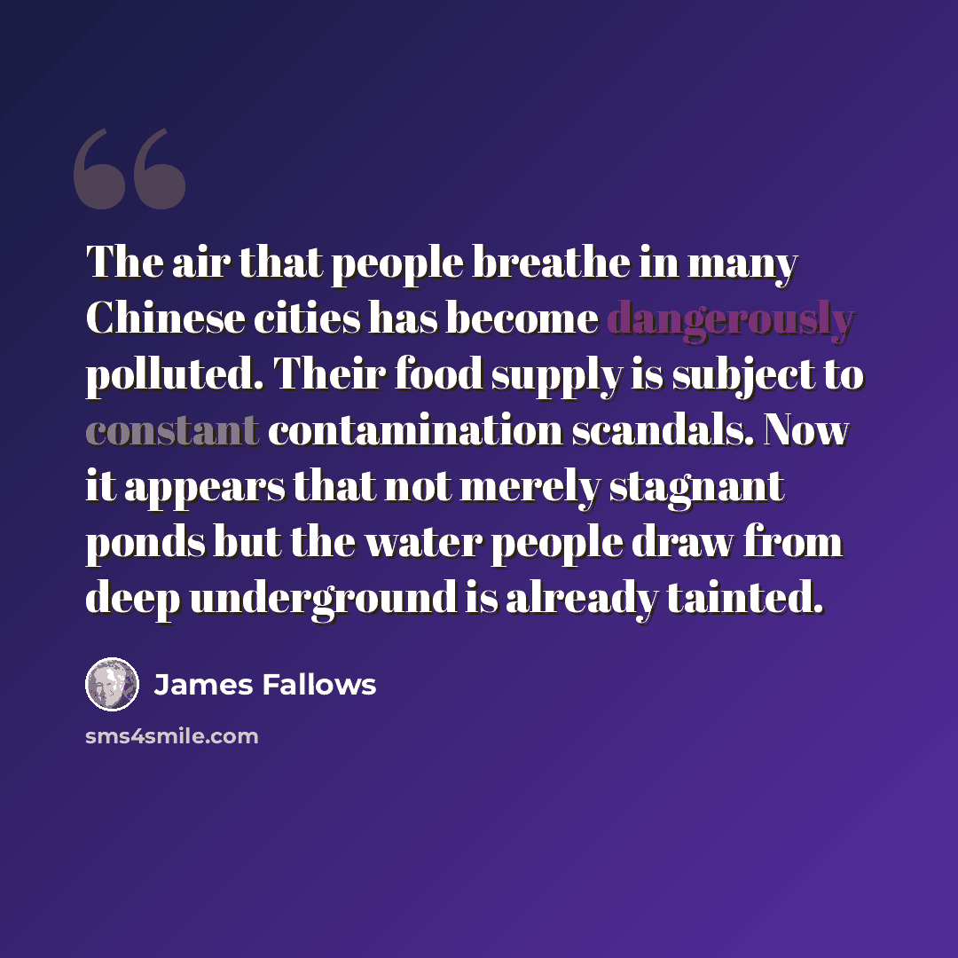 “The air that people breathe in many Chinese cities has become dangerously polluted. Their food supply is subject to constant contamination scandals. Now it appears that not merely stagnant ponds but the water people draw from deep underground is already tainted.” quote by James Fallows