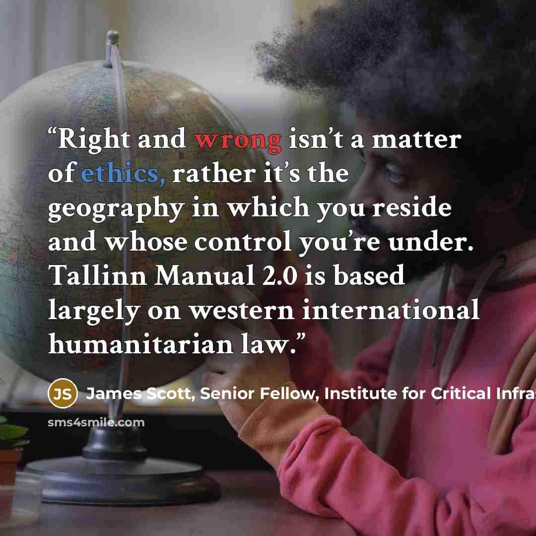 “Right and wrong isn’t a matter of ethics, rather it’s the geography in which you reside and whose control you’re under. Tallinn Manual 2.0 is based largely on western international humanitarian law.” quote by James Scott, Senior Fellow, Institute for Critical Infrastructure Technology