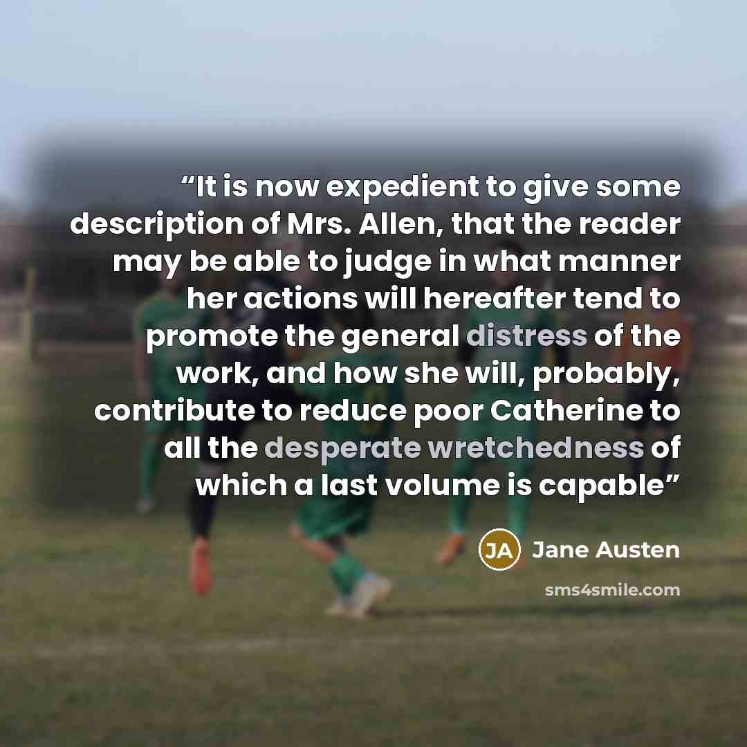 “It is now expedient to give some description of Mrs. Allen, that the reader may be able to judge in what manner her actions will hereafter tend to promote the general distress of the work, and how she will, probably, contribute to reduce poor Catherine to all the desperate wretchedness of which a…” quote by Jane Austen