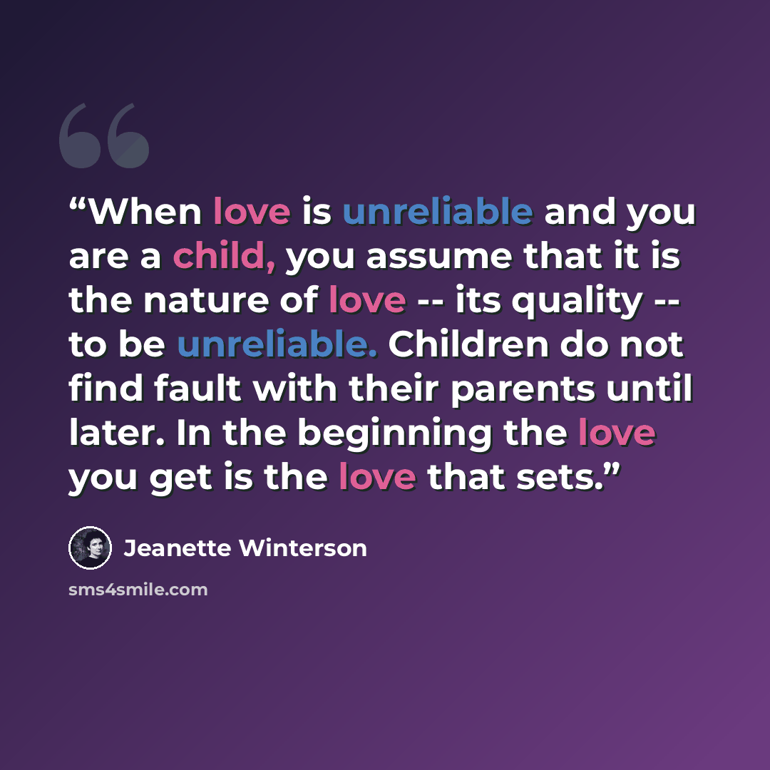 “When love is unreliable and you are a child, you assume that it is the nature of love -- its quality -- to be unreliable. Children do not find fault with their parents until later. In the beginning the love you get is the love that sets.” quote by Jeanette Winterson