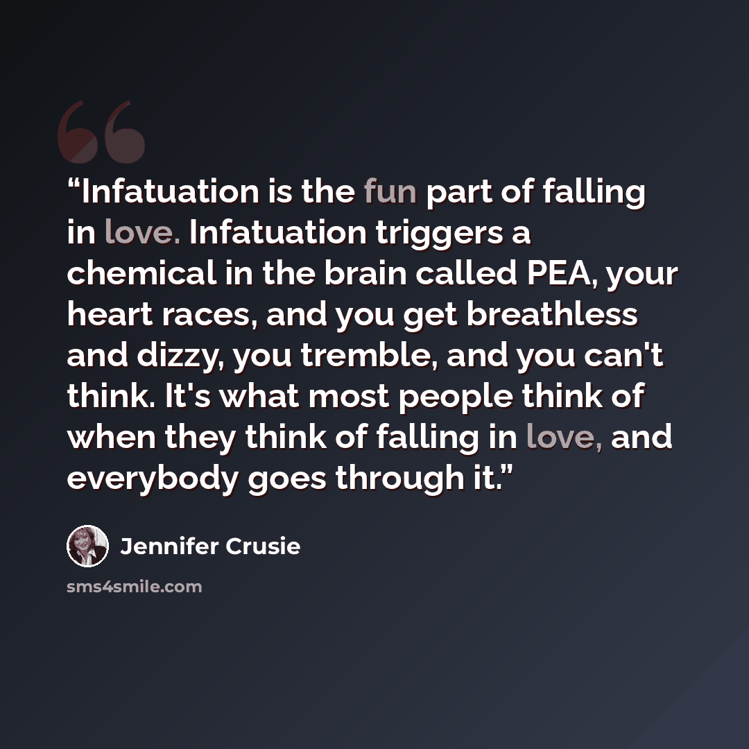 “Infatuation is the fun part of falling in love. Infatuation triggers a chemical in the brain called PEA, your heart races, and you get breathless and dizzy, you tremble, and you can't think. It's what most people think of when they think of falling in love, and everybody goes through it.” quote by Jennifer Crusie