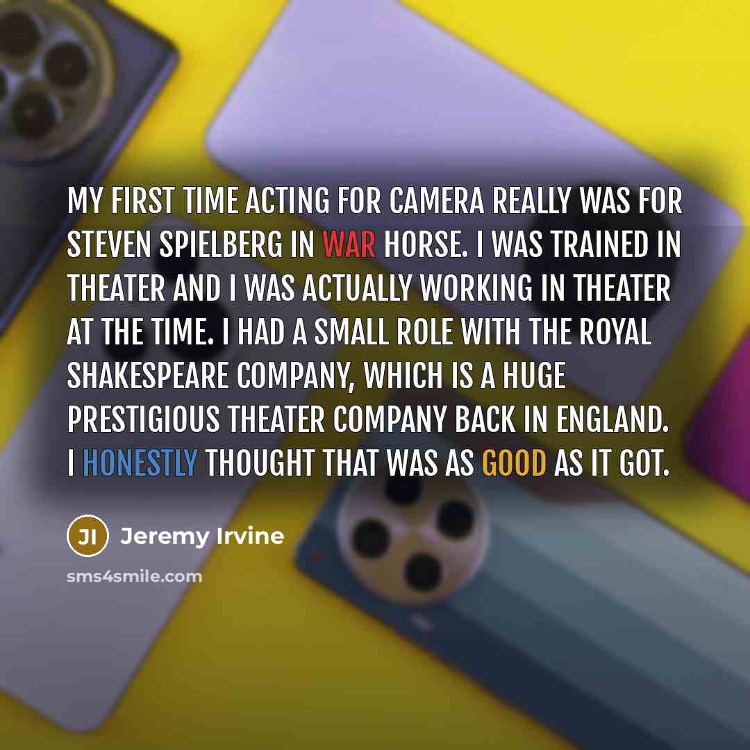 “My first time acting for camera really was for Steven Spielberg in War Horse. I was trained in theater and I was actually working in theater at the time. I had a small role with the Royal Shakespeare Company, which is a huge prestigious theater company back in England. I honestly thought that was…” quote by Jeremy Irvine