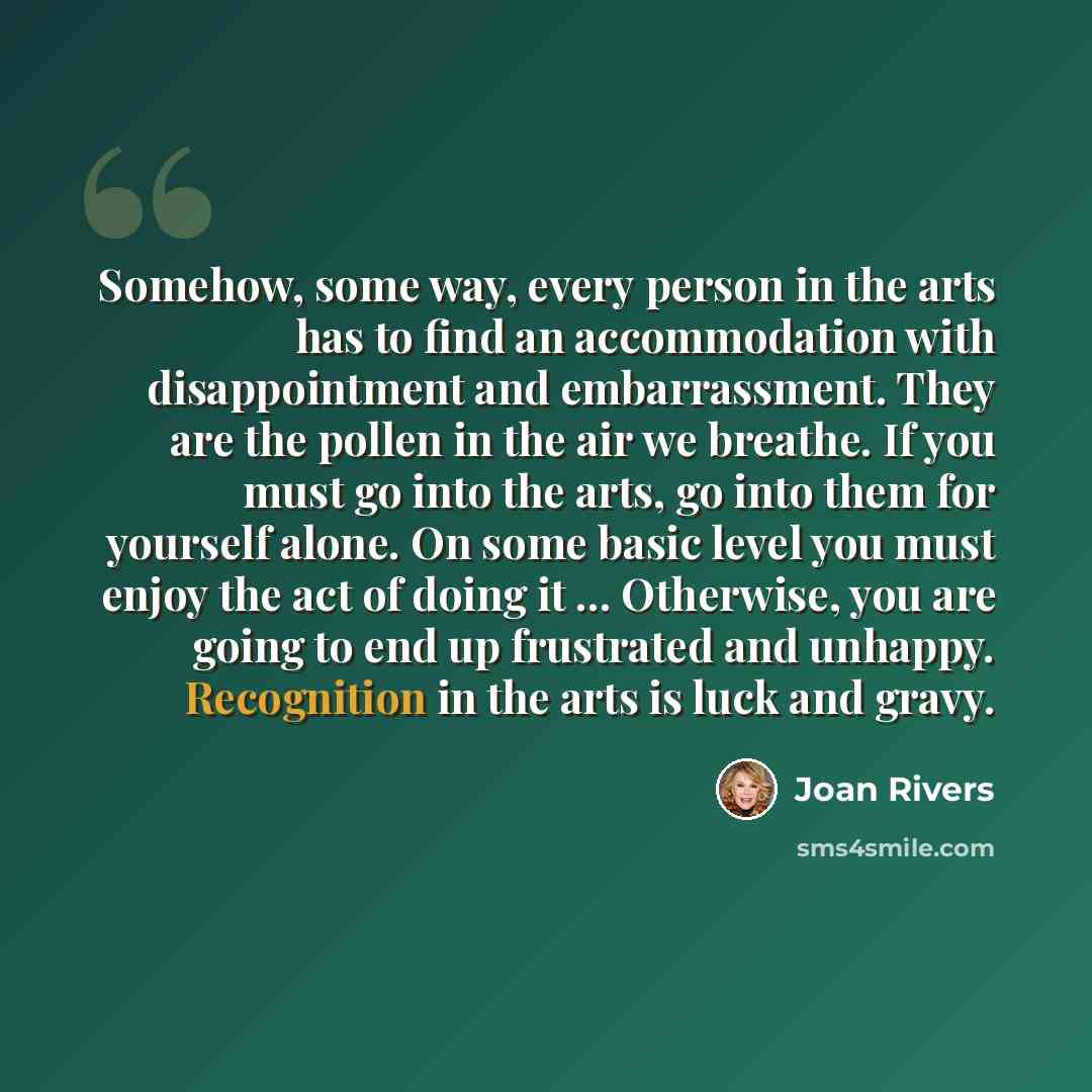 “Somehow, some way, every person in the arts has to find an accommodation with disappointment and embarrassment. They are the pollen in the air we breathe. If you must go into the arts, go into them for yourself alone. On some basic level you must enjoy the act of doing it ... Otherwise, you are…” quote by Joan Rivers