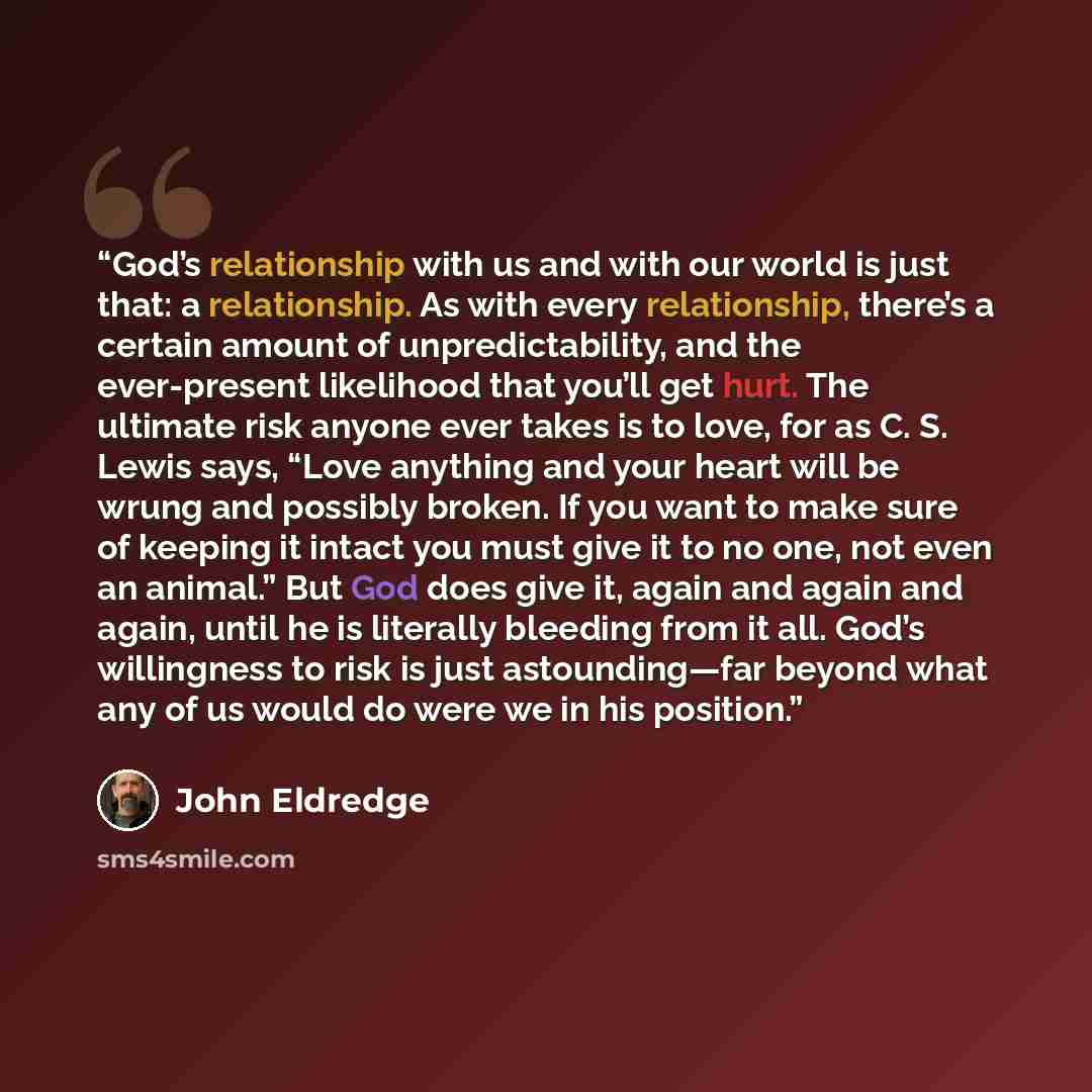 “God’s relationship with us and with our world is just that: a relationship. As with every relationship, there’s a certain amount of unpredictability, and the ever-present likelihood that you’ll get hurt. The ultimate risk anyone ever takes is to love, for as C. S. Lewis says, “Love anything and…” quote by John Eldredge