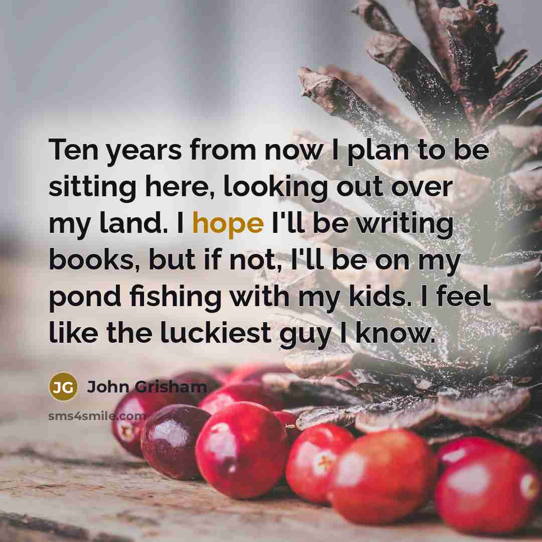“Ten years from now I plan to be sitting here, looking out over my land. I hope I'll be writing books, but if not, I'll be on my pond fishing with my kids. I feel like the luckiest guy I know.” quote by John Grisham