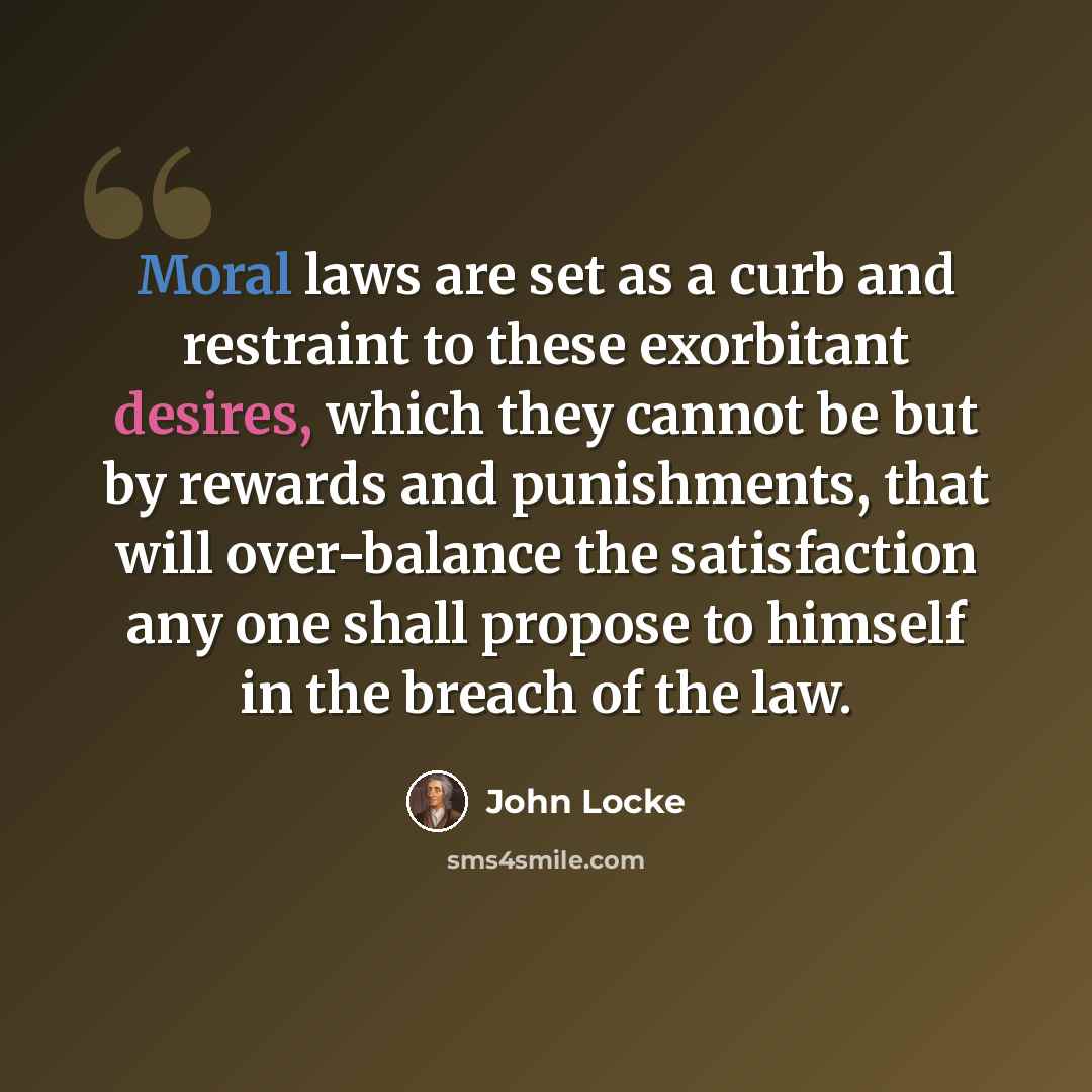 “Moral laws are set as a curb and restraint to these exorbitant desires, which they cannot be but by rewards and punishments, that will over-balance the satisfaction any one shall propose to himself in the breach of the law.” quote by John Locke