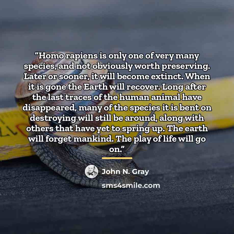 “Homo rapiens is only one of very many species, and not obviously worth preserving. Later or sooner, it will become extinct. When it is gone the Earth will recover. Long after the last traces of the human animal have disappeared, many of the species it is bent on destroying will still be around…” quote by John N. Gray