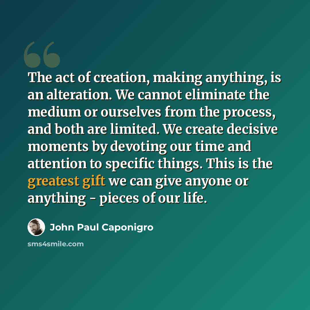 “The act of creation, making anything, is an alteration. We cannot eliminate the medium or ourselves from the process, and both are limited. We create decisive moments by devoting our time and attention to specific things. This is the greatest gift we can give anyone or anything - pieces of our life.” quote by John Paul Caponigro