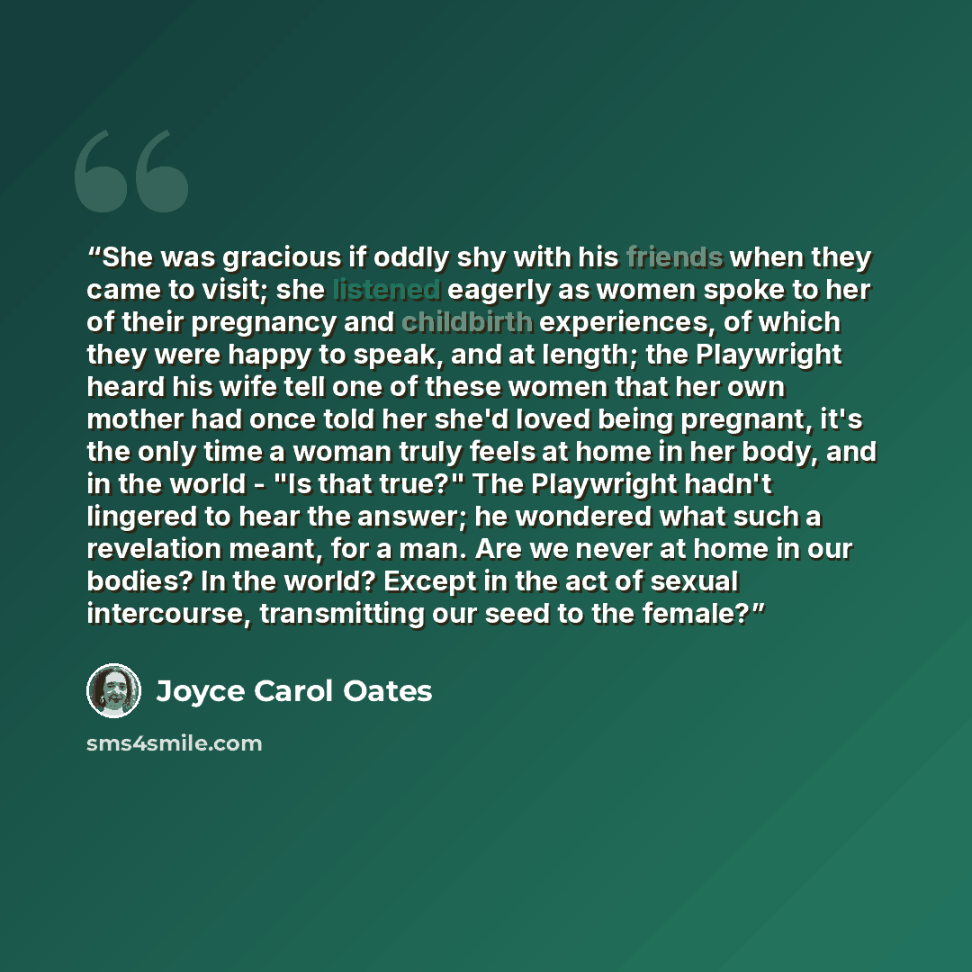 “She was gracious if oddly shy with his friends when they came to visit; she listened eagerly as women spoke to her of their pregnancy and childbirth experiences, of which they were happy to speak, and at length; the Playwright heard his wife tell one of these women that her own mother had once…” quote by Joyce Carol Oates