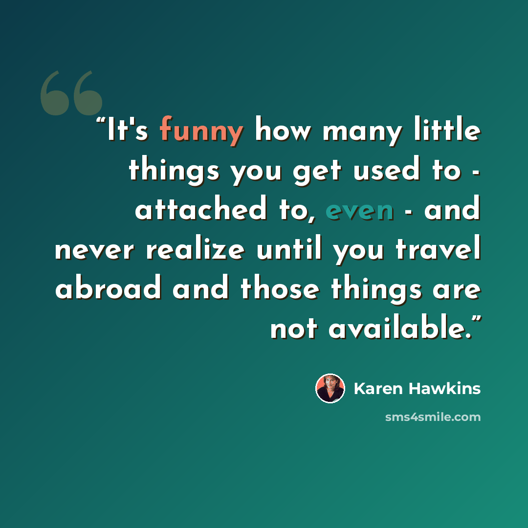 “It's funny how many little things you get used to - attached to, even - and never realize until you travel abroad and those things are not available.” quote by Karen Hawkins