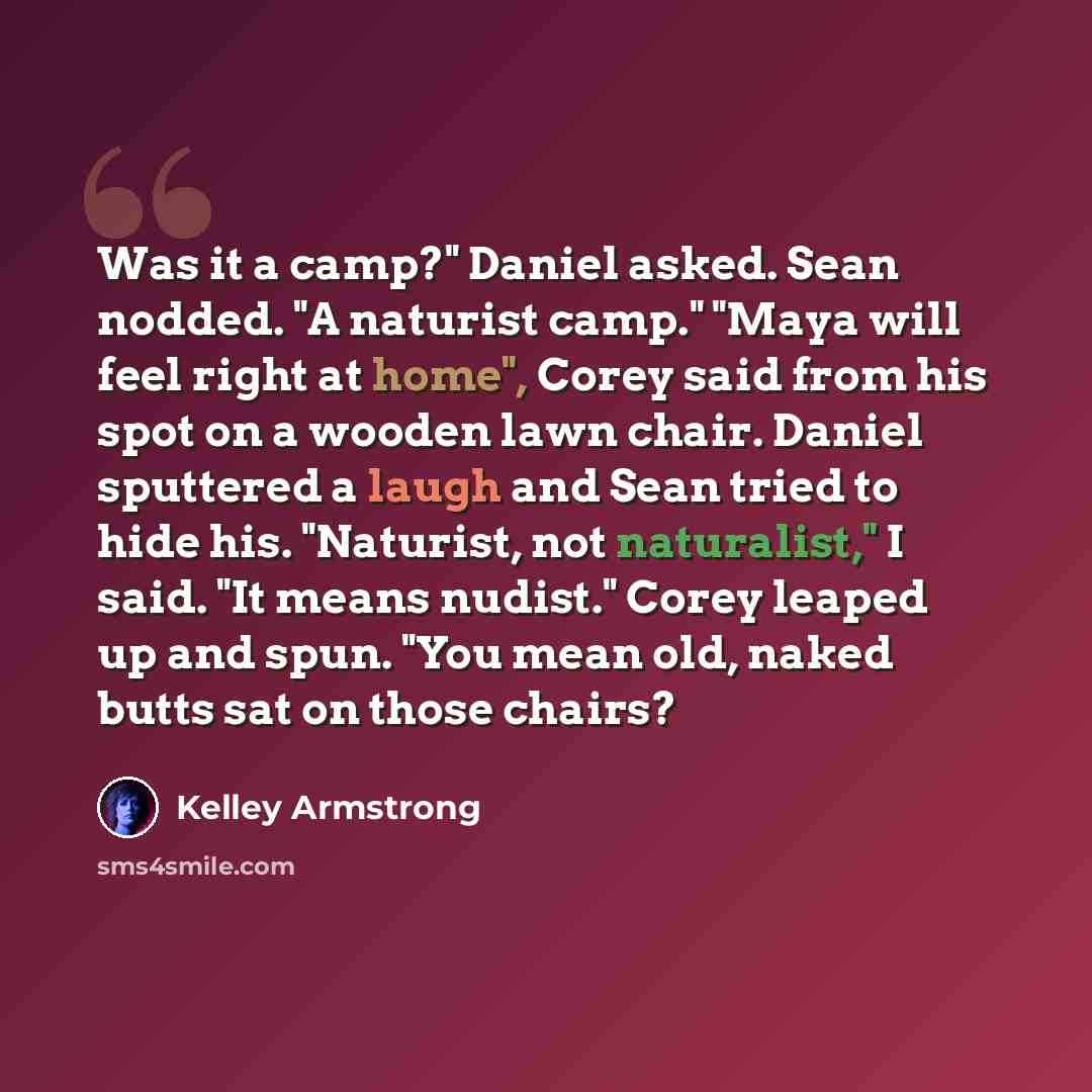 “Was it a camp?" Daniel asked. Sean nodded. "A naturist camp." "Maya will feel right at home", Corey said from his spot on a wooden lawn chair. Daniel sputtered a laugh and Sean tried to hide his. "Naturist, not naturalist," I said. "It means nudist." Corey leaped up and spun. "You mean old, naked…” quote by Kelley Armstrong