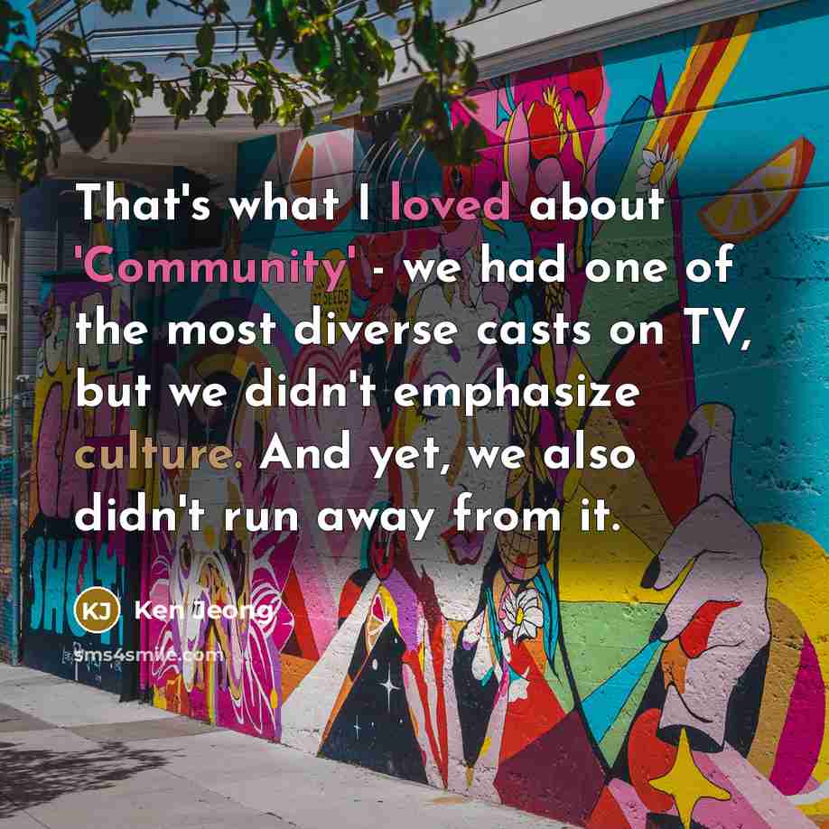 “That's what I loved about 'Community' - we had one of the most diverse casts on TV, but we didn't emphasize culture. And yet, we also didn't run away from it.” quote by Ken Jeong