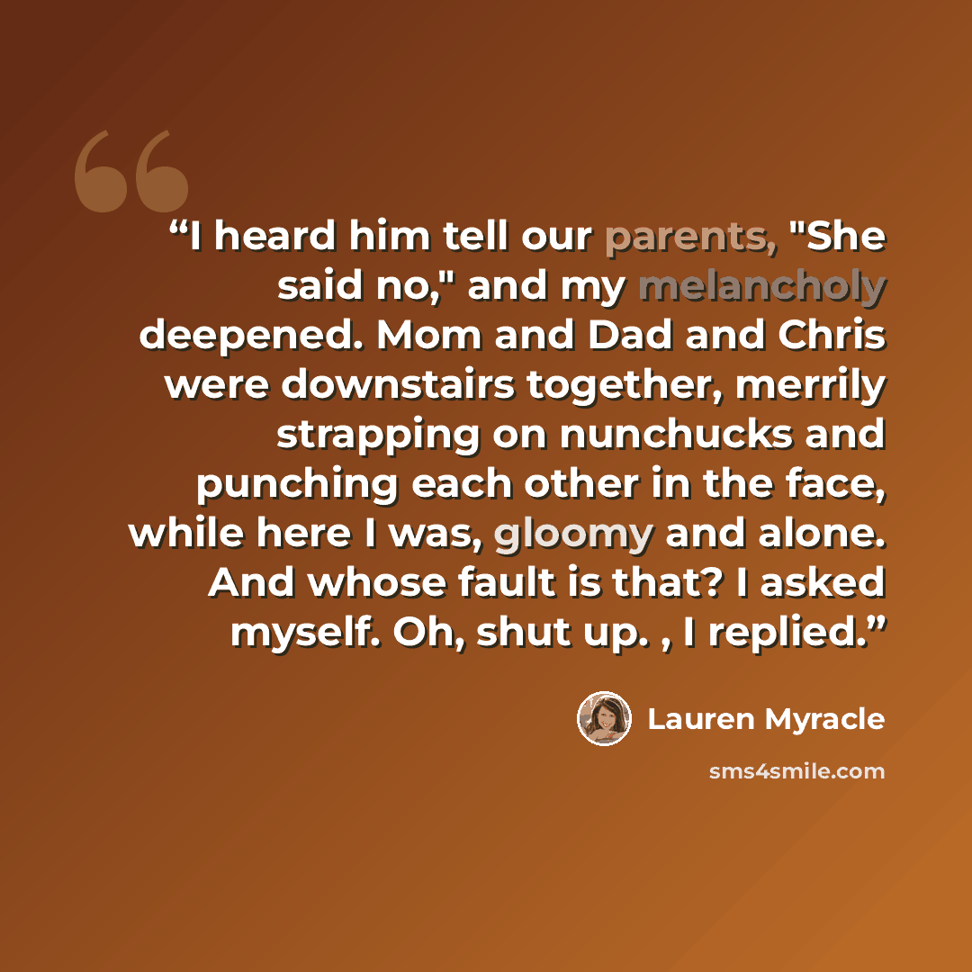 “I heard him tell our parents, "She said no," and my melancholy deepened. Mom and Dad and Chris were downstairs together, merrily strapping on nunchucks and punching each other in the face, while here I was, gloomy and alone. And whose fault is that? I asked myself. Oh, shut up. , I replied.” quote by Lauren Myracle