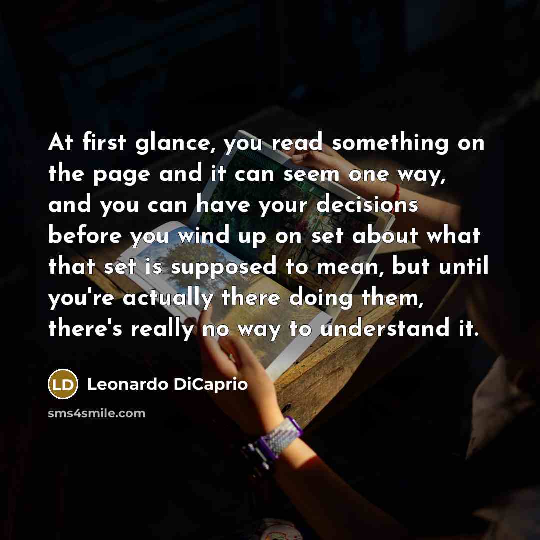 “At first glance, you read something on the page and it can seem one way, and you can have your decisions before you wind up on set about what that set is supposed to mean, but until you're actually there doing them, there's really no way to understand it.” quote by Leonardo DiCaprio