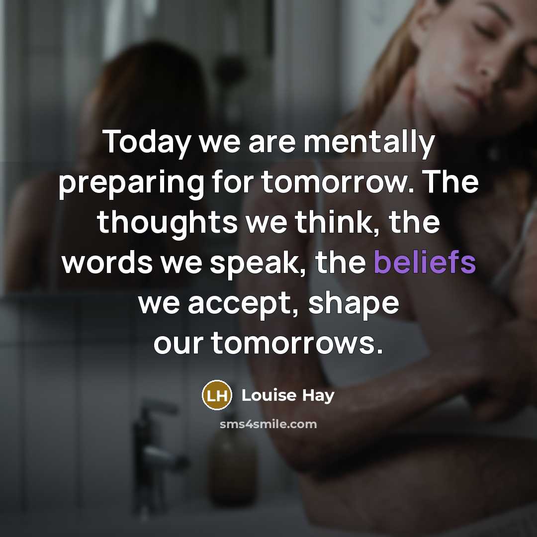 “Today we are mentally preparing for tomorrow. The thoughts we think, the words we speak, the beliefs we accept, shape our tomorrows.” quote by Louise Hay
