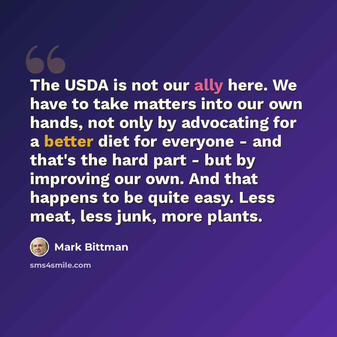 “The USDA is not our ally here. We have to take matters into our own hands, not only by advocating for a better diet for everyone - and that's the hard part - but by improving our own. And that happens to be quite easy. Less meat, less junk, more plants.” quote by Mark Bittman