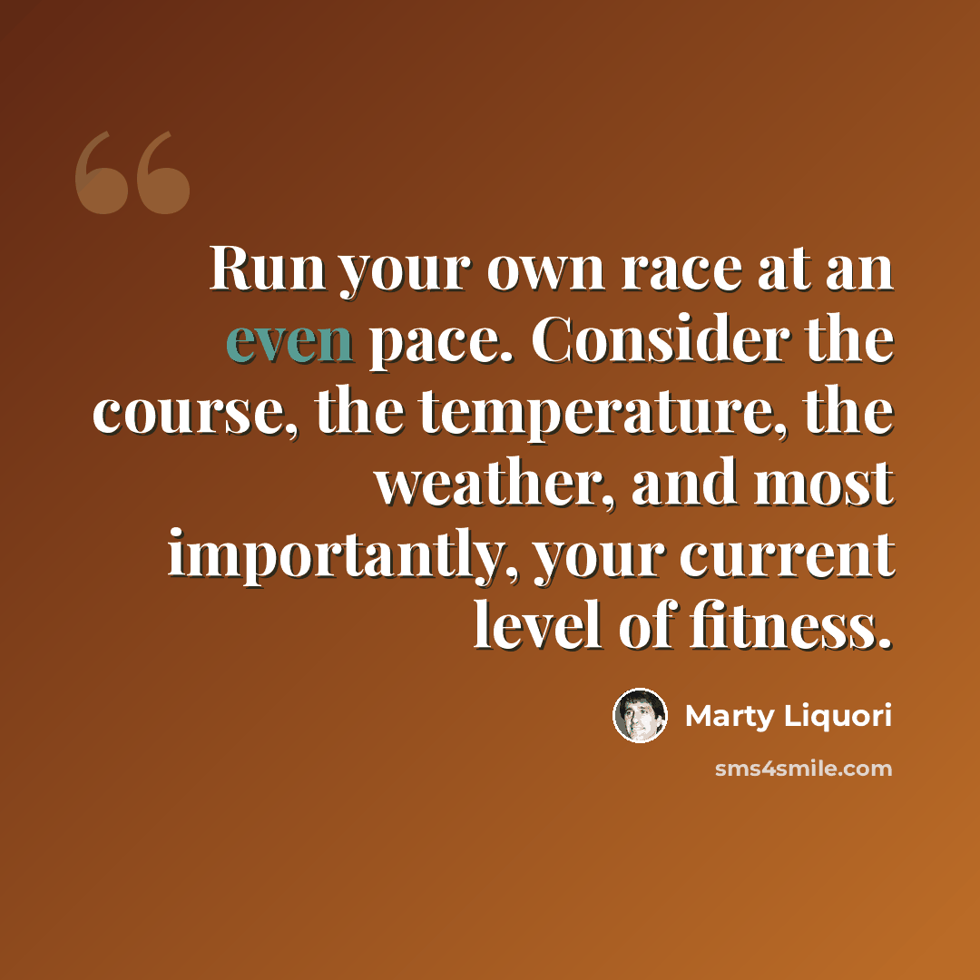 “Run your own race at an even pace. Consider the course, the temperature, the weather, and most importantly, your current level of fitness.” quote by Marty Liquori