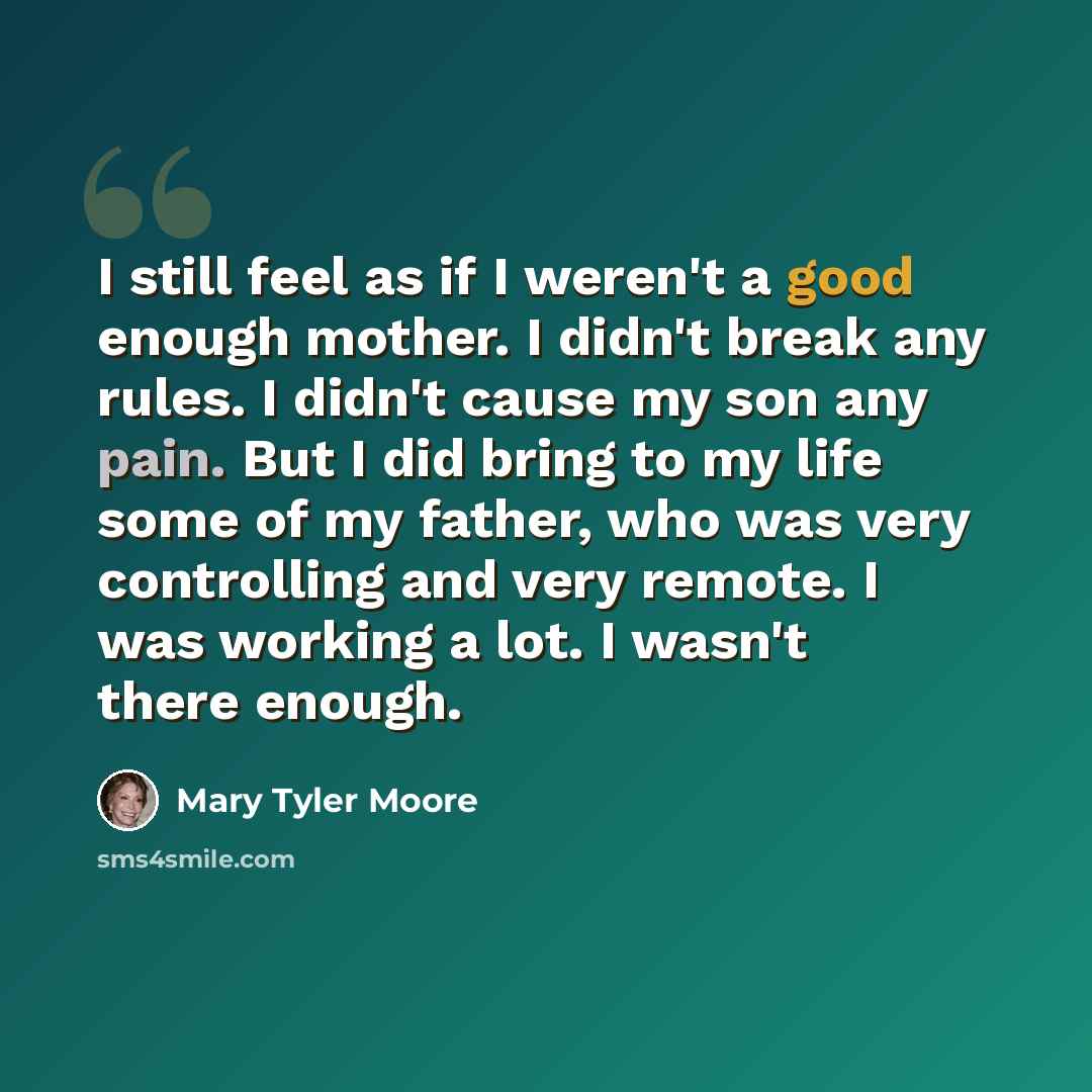 “I still feel as if I weren't a good enough mother. I didn't break any rules. I didn't cause my son any pain. But I did bring to my life some of my father, who was very controlling and very remote. I was working a lot. I wasn't there enough.” quote by Mary Tyler Moore