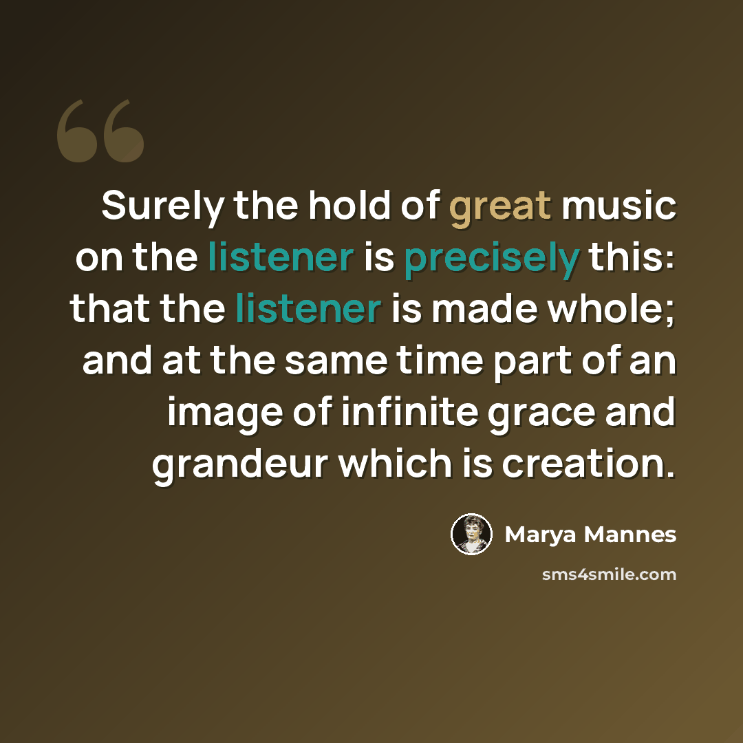 “Surely the hold of great music on the listener is precisely this: that the listener is made whole; and at the same time part of an image of infinite grace and grandeur which is creation.” quote by Marya Mannes