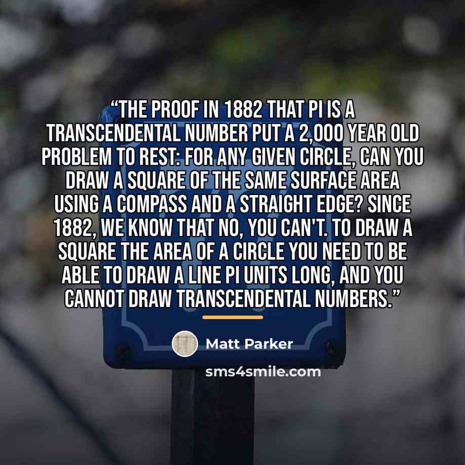 “The proof in 1882 that pi is a transcendental number put a 2,000 year old problem to rest: for any given circle, can you draw a square of the same surface area using a compass and a straight edge? Since 1882, we know that no, you can't. To draw a square the area of a circle you need to be able to…” quote by Matt Parker