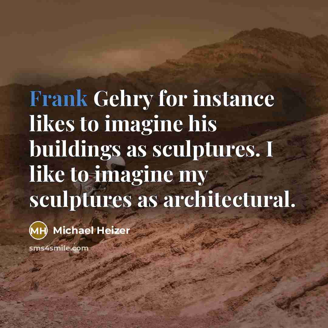 “Frank Gehry for instance likes to imagine his buildings as sculptures. I like to imagine my sculptures as architectural.” quote by Michael Heizer