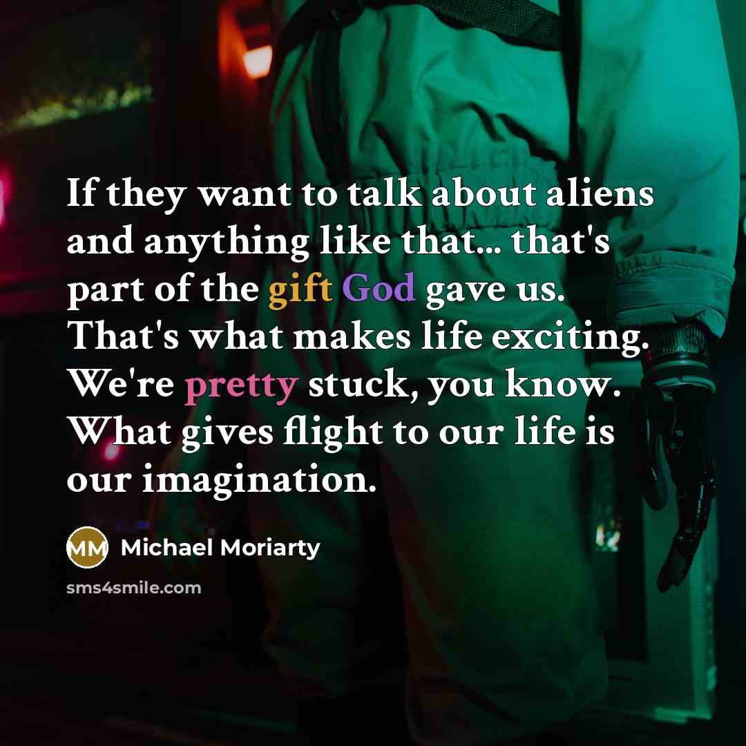 “If they want to talk about aliens and anything like that... that's part of the gift God gave us. That's what makes life exciting. We're pretty stuck, you know. What gives flight to our life is our imagination.” quote by Michael Moriarty