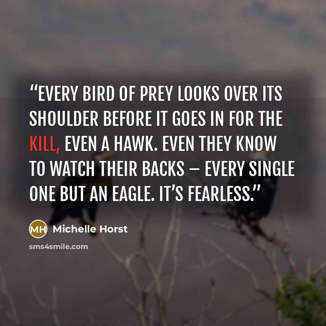 “Every bird of prey looks over its shoulder before it goes in for the kill, even a hawk. Even they know to watch their backs – every single one but an eagle. It’s fearless.” quote by Michelle Horst