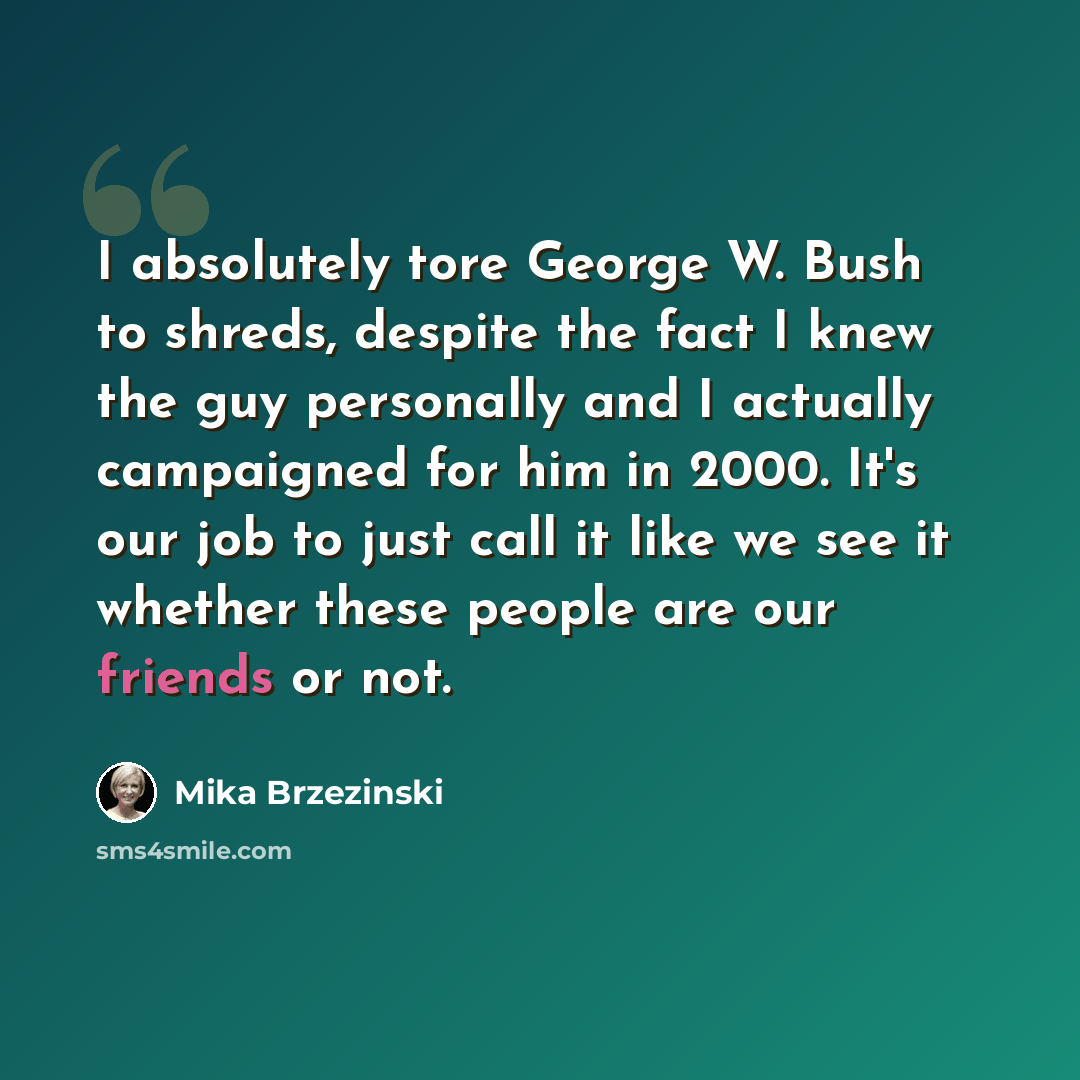 “I absolutely tore George W. Bush to shreds, despite the fact I knew the guy personally and I actually campaigned for him in 2000. It's our job to just call it like we see it whether these people are our friends or not.” quote by Mika Brzezinski