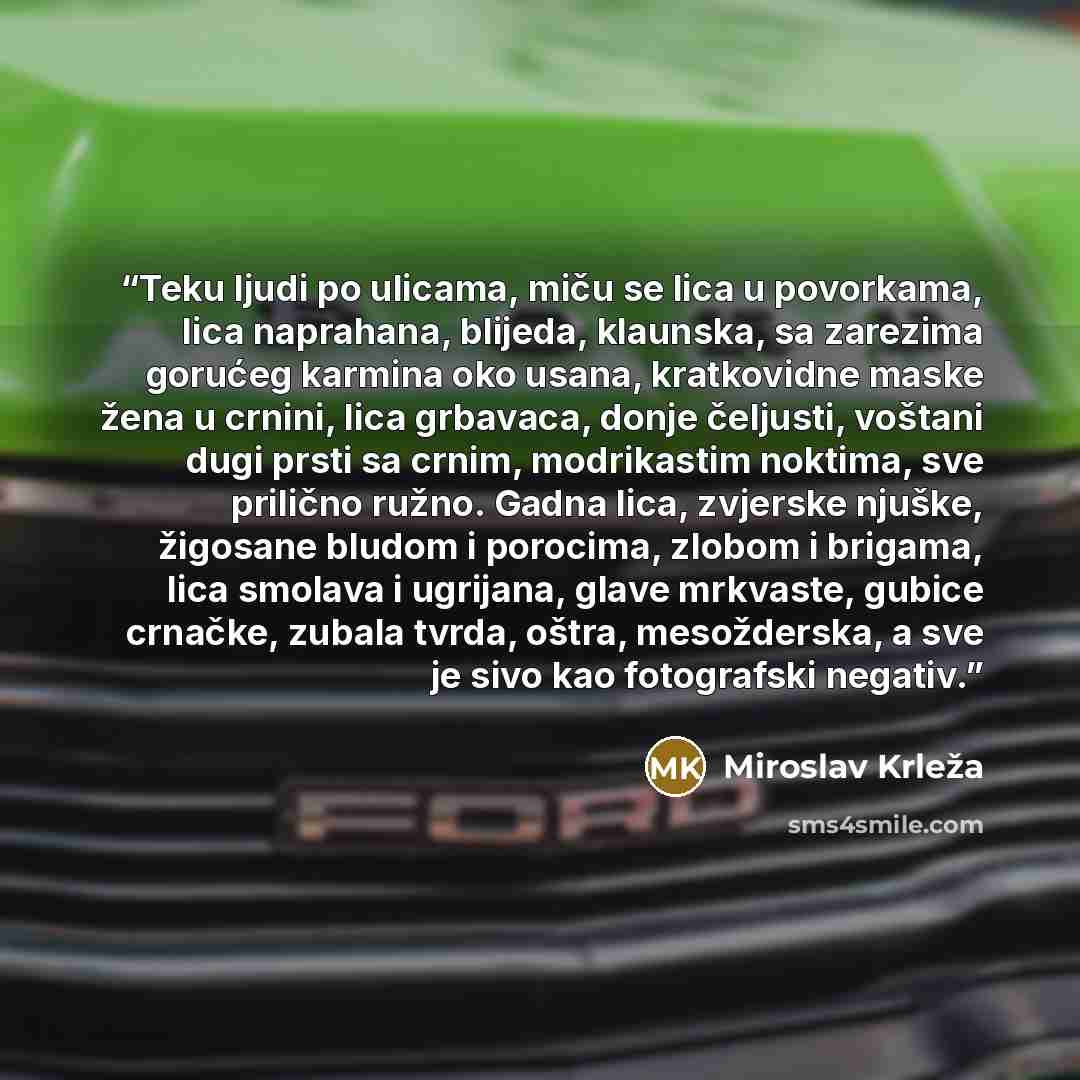 “Teku ljudi po ulicama, miču se lica u povorkama, lica naprahana, blijeda, klaunska, sa zarezima gorućeg karmina oko usana, kratkovidne maske žena u crnini, lica grbavaca, donje čeljusti, voštani dugi prsti sa crnim, modrikastim noktima, sve prilično ružno. Gadna lica, zvjerske njuške, žigosane…” quote by Miroslav Krleža