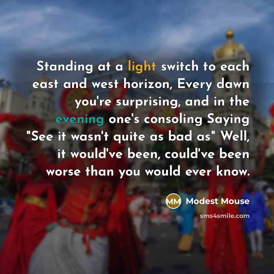“Standing at a light switch to each east and west horizon, Every dawn you're surprising, and in the evening one's consoling Saying "See it wasn't quite as bad as" Well, it would've been, could've been worse than you would ever know.” quote by Modest Mouse
