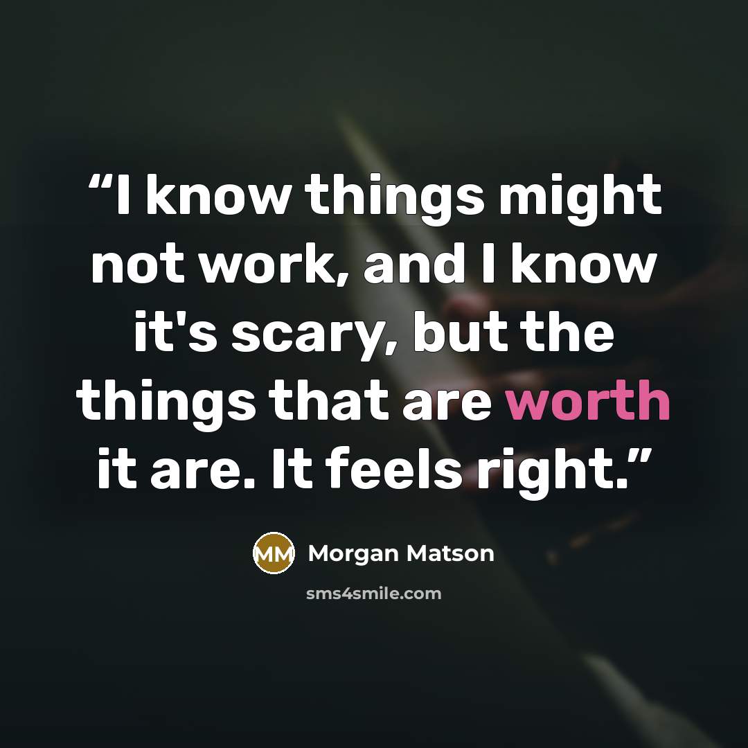 “I know things might not work, and I know it's scary, but the things that are worth it are. It feels right.” quote by Morgan Matson
