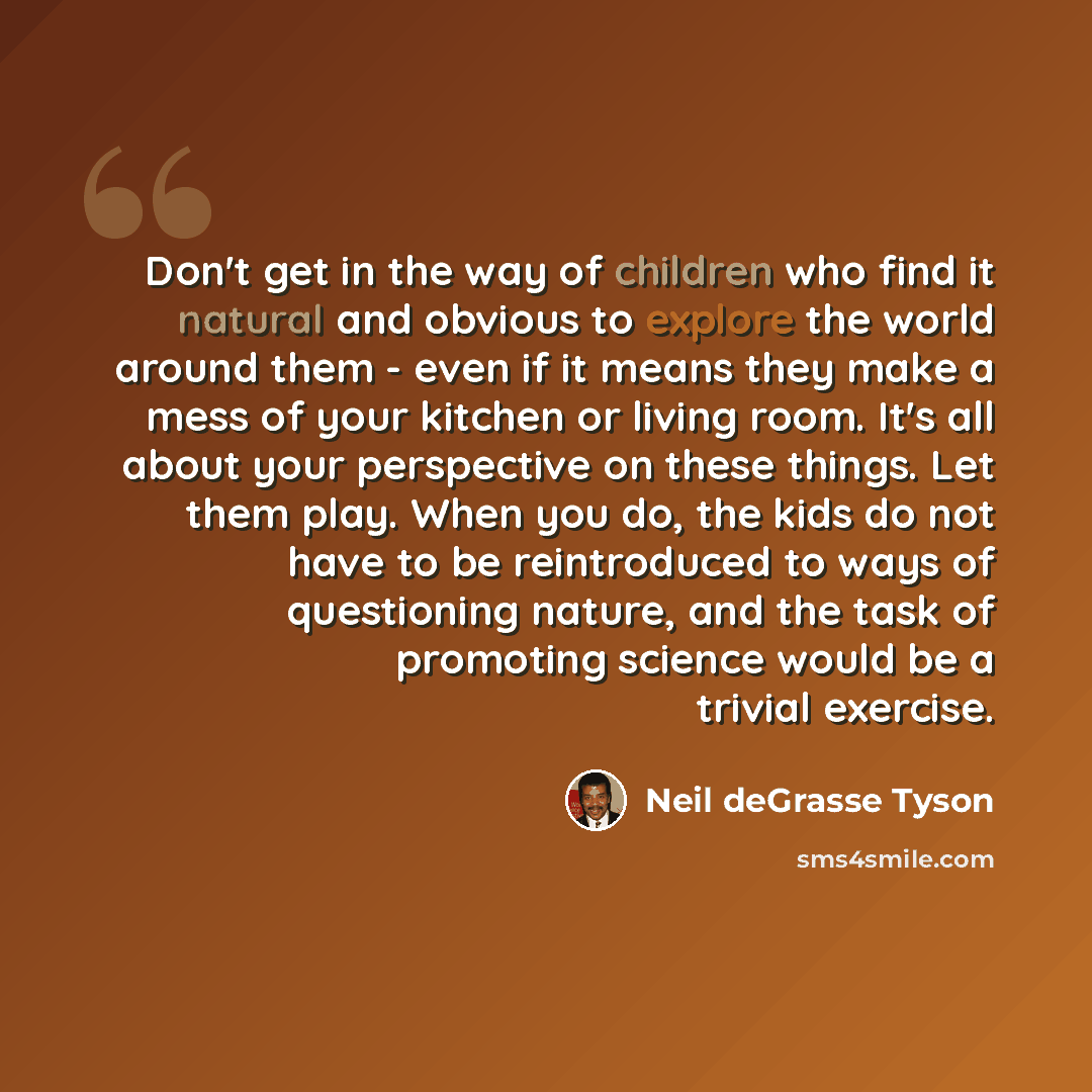 “Don't get in the way of children who find it natural and obvious to explore the world around them - even if it means they make a mess of your kitchen or living room. It's all about your perspective on these things. Let them play. When you do, the kids do not have to be reintroduced to ways of…” quote by Neil deGrasse Tyson
