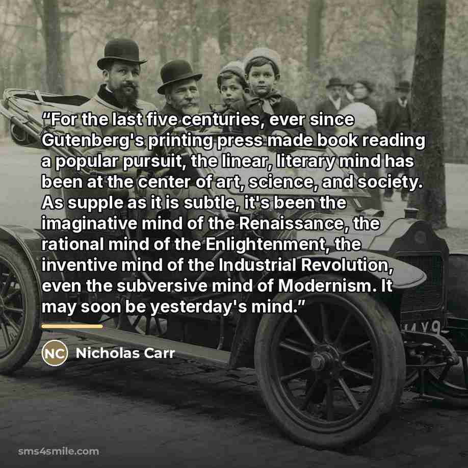“For the last five centuries, ever since Gutenberg's printing press made book reading a popular pursuit, the linear, literary mind has been at the center of art, science, and society. As supple as it is subtle, it's been the imaginative mind of the Renaissance, the rational mind of the…” quote by Nicholas Carr