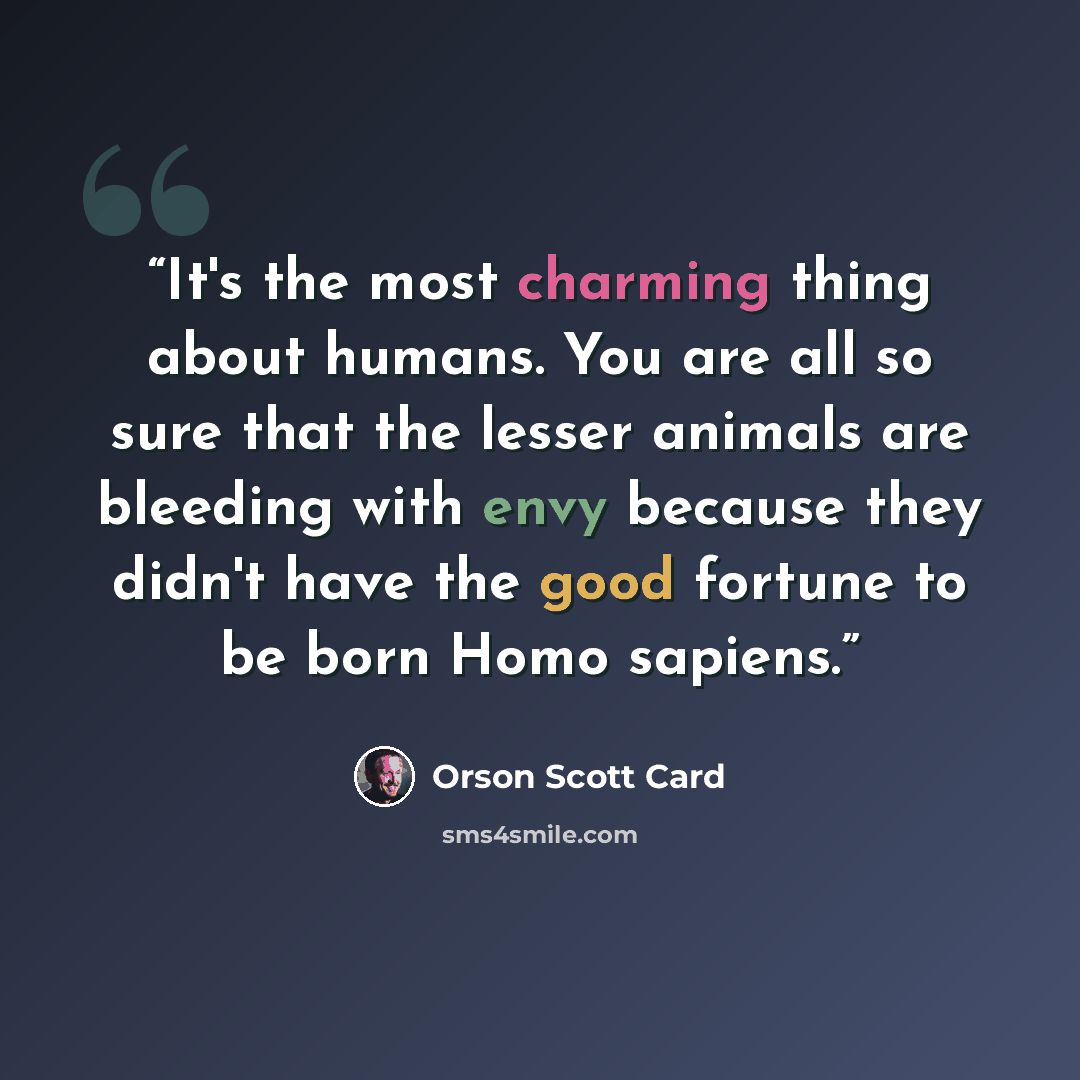 “It's the most charming thing about humans. You are all so sure that the lesser animals are bleeding with envy because they didn't have the good fortune to be born Homo sapiens.” quote by Orson Scott Card