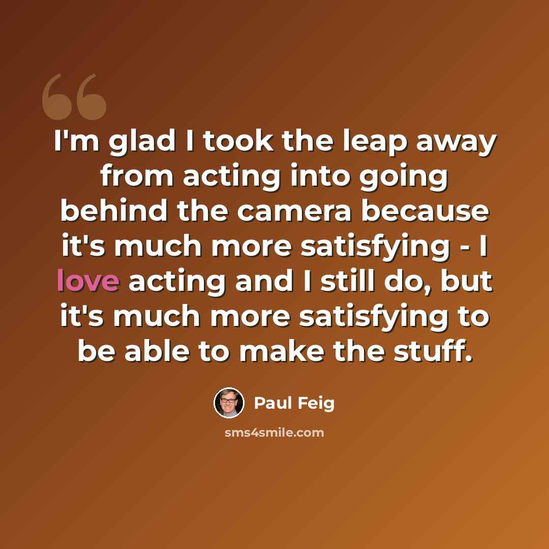 “I'm glad I took the leap away from acting into going behind the camera because it's much more satisfying - I love acting and I still do, but it's much more satisfying to be able to make the stuff.” quote by Paul Feig