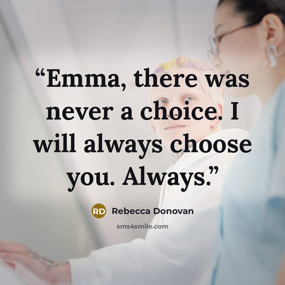 “Emma, there was never a choice. I will always choose you. Always.” quote by Rebecca Donovan
